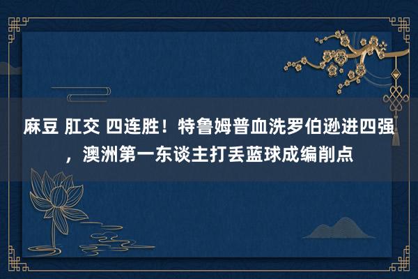 麻豆 肛交 四连胜！特鲁姆普血洗罗伯逊进四强，澳洲第一东谈主打丢蓝球成编削点