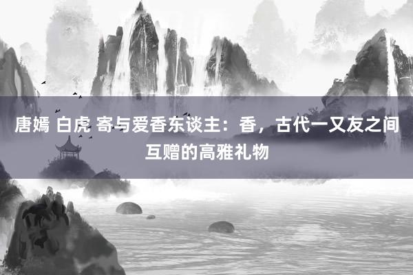 唐嫣 白虎 寄与爱香东谈主：香，古代一又友之间互赠的高雅礼物