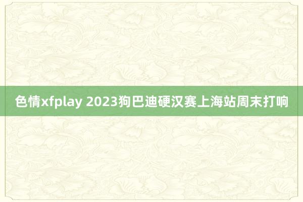 色情xfplay 2023狗巴迪硬汉赛上海站周末打响