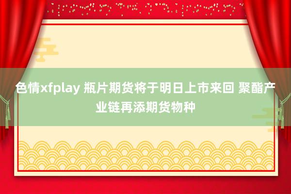 色情xfplay 瓶片期货将于明日上市来回 聚酯产业链再添期货物种