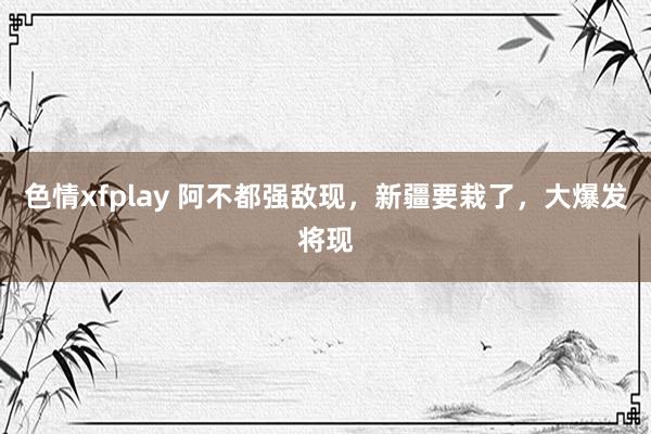 色情xfplay 阿不都强敌现，新疆要栽了，大爆发将现