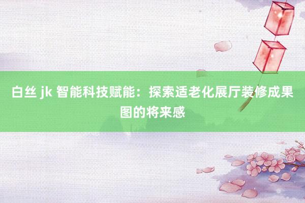 白丝 jk 智能科技赋能：探索适老化展厅装修成果图的将来感