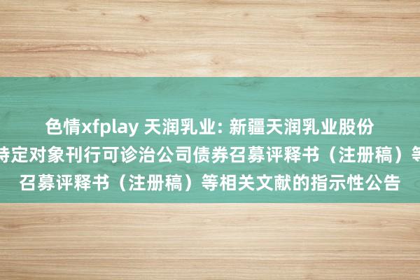 色情xfplay 天润乳业: 新疆天润乳业股份有限公司对于更新向不特定对象刊行可诊治公司债券召募评释书（注册稿）等相关文献的指示性公告