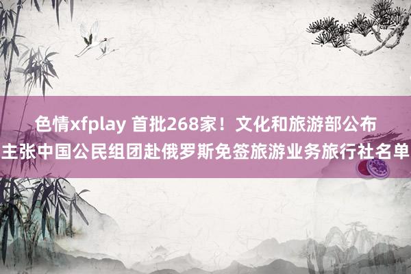 色情xfplay 首批268家！文化和旅游部公布主张中国公民组团赴俄罗斯免签旅游业务旅行社名单