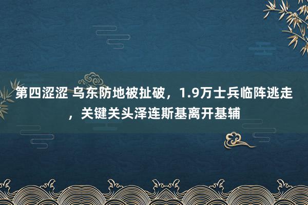 第四涩涩 乌东防地被扯破，1.9万士兵临阵逃走，关键关头泽连斯基离开基辅