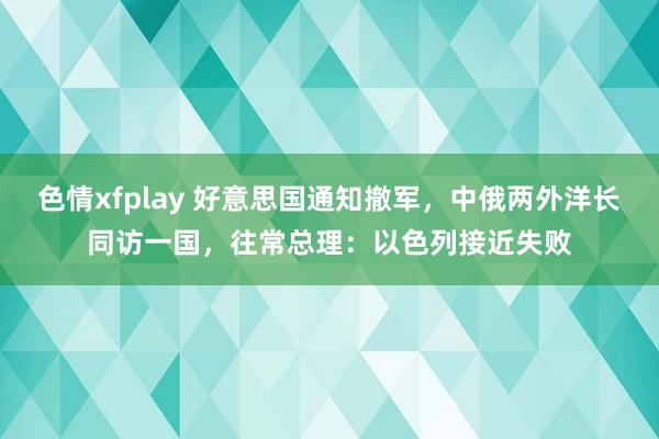 色情xfplay 好意思国通知撤军，中俄两外洋长同访一国，往常总理：以色列接近失败