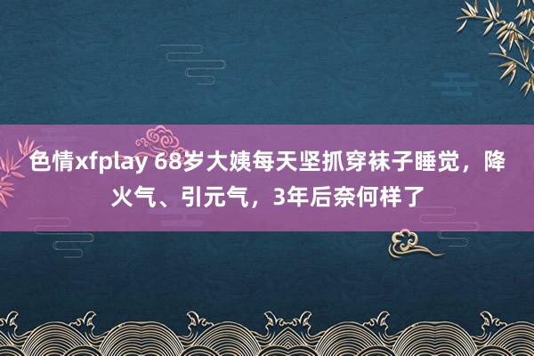 色情xfplay 68岁大姨每天坚抓穿袜子睡觉，降火气、引元气，3年后奈何样了