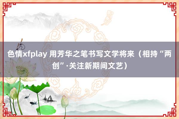 色情xfplay 用芳华之笔书写文学将来（相持“两创”·关注新期间文艺）