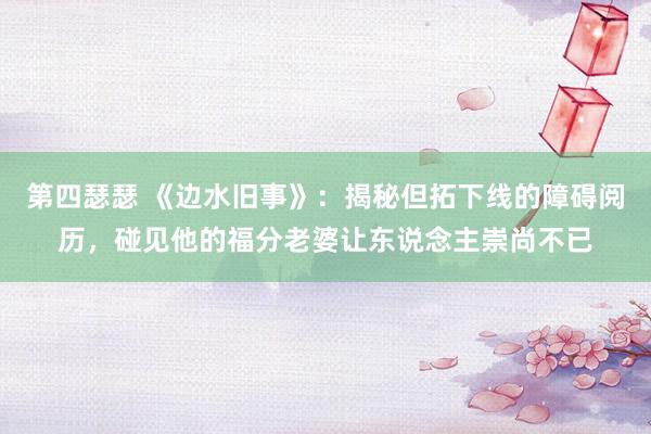 第四瑟瑟 《边水旧事》：揭秘但拓下线的障碍阅历，碰见他的福分老婆让东说念主崇尚不已