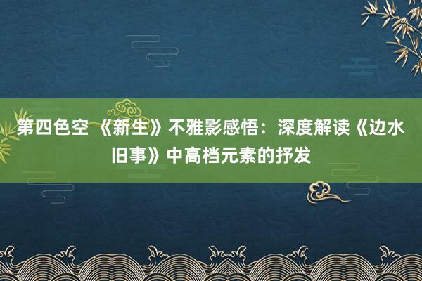 第四色空 《新生》不雅影感悟：深度解读《边水旧事》中高档元素的抒发