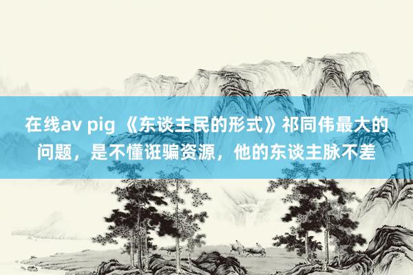 在线av pig 《东谈主民的形式》祁同伟最大的问题，是不懂诳骗资源，他的东谈主脉不差