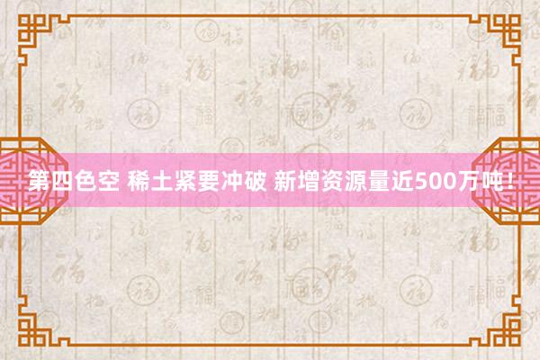 第四色空 稀土紧要冲破 新增资源量近500万吨！