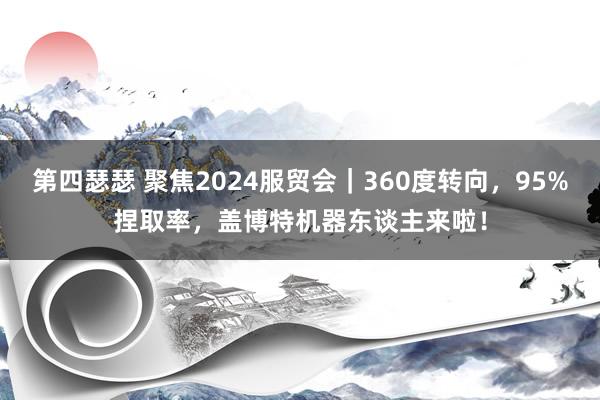 第四瑟瑟 聚焦2024服贸会｜360度转向，95%捏取率，盖