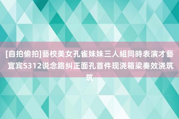 [自拍偷拍]藝校美女孔雀妹妹三人組同時表演才藝 宜宾S312