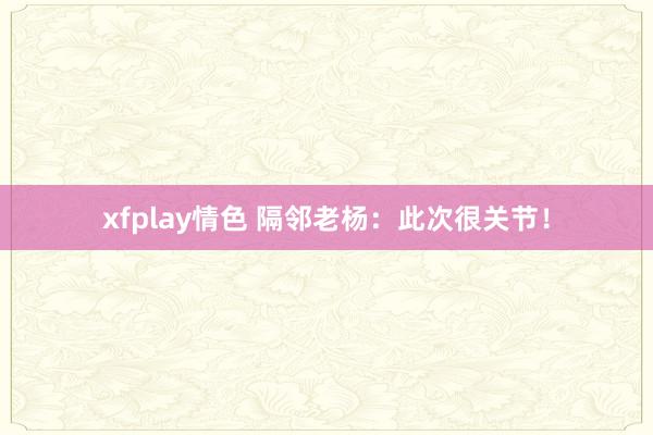 xfplay情色 隔邻老杨：此次很关节！