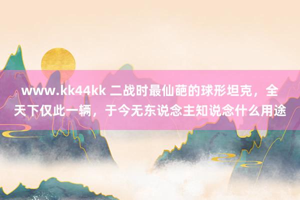 www.kk44kk 二战时最仙葩的球形坦克，全天下仅此一辆，于今无东说念主知说念什么用途