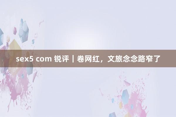 sex5 com 锐评｜卷网红，文旅念念路窄了