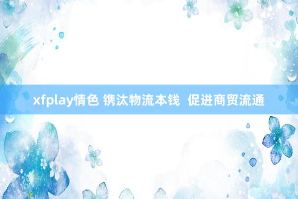 xfplay情色 镌汰物流本钱  促进商贸流通