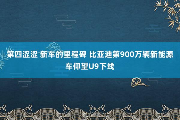 第四涩涩 新车的里程碑 比亚迪第900万辆新能源车仰望U9下线