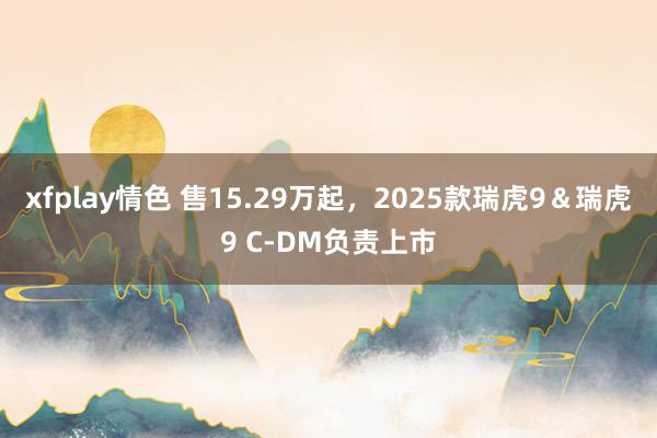 xfplay情色 售15.29万起，2025款瑞虎9＆瑞虎9 C-DM负责上市