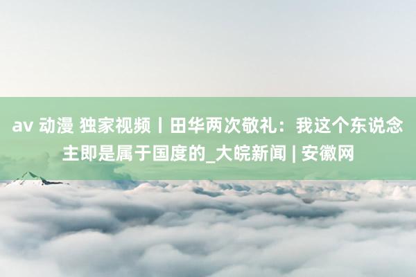 av 动漫 独家视频丨田华两次敬礼：我这个东说念主即是属于国度的_大皖新闻 | 安徽网