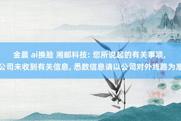 金晨 ai换脸 湘邮科技: 您所说起的有关事项， 公司未收到有关信息， 悉数信息请以公司对外线路为准