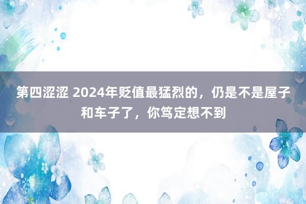 第四涩涩 2024年贬值最猛烈的，仍是不是屋子和车子了，你笃定想不到