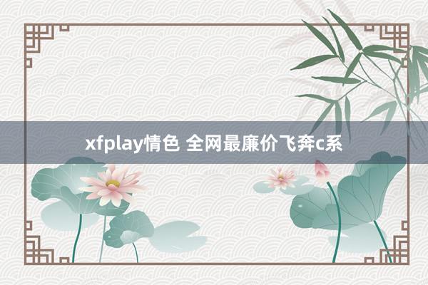 xfplay情色 全网最廉价飞奔c系