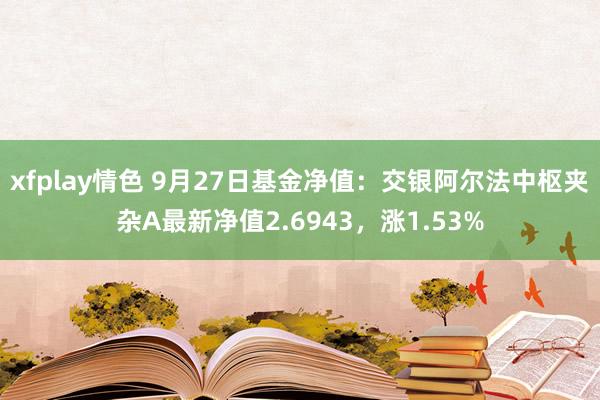 xfplay情色 9月27日基金净值：交银阿尔法中枢夹杂A最新净值2.6943，涨1.53%