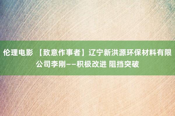 伦理电影 【致意作事者】辽宁新洪源环保材料有限公司李刚——积极改进 阻挡突破