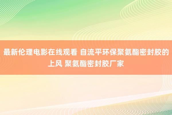 最新伦理电影在线观看 自流平环保聚氨酯密封胶的上风 聚氨酯密封胶厂家