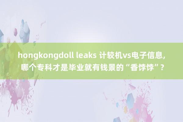 hongkongdoll leaks 计较机vs电子信息， 哪个专科才是毕业就有钱景的“香饽饽”?