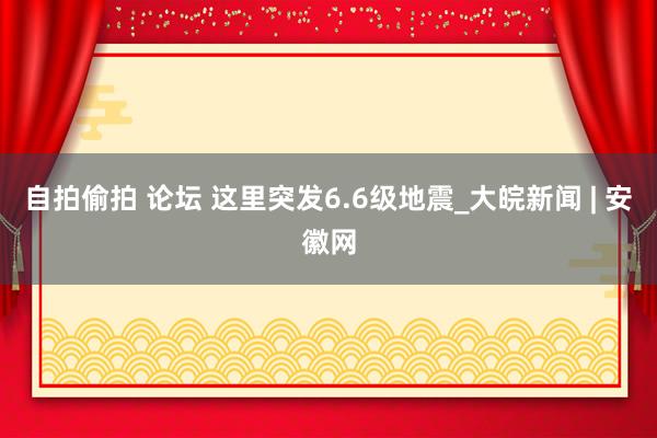 自拍偷拍 论坛 这里突发6.6级地震_大皖新闻 | 安徽网