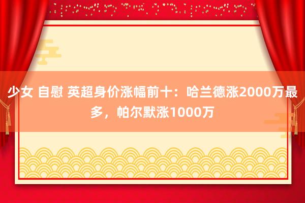 少女 自慰 英超身价涨幅前十：哈兰德涨2000万最多，帕尔默涨1000万