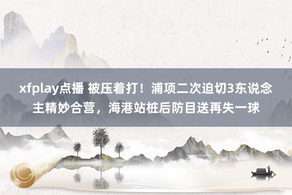 xfplay点播 被压着打！浦项二次迫切3东说念主精妙合营，海港站桩后防目送再失一球