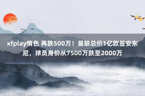 xfplay情色 再跌500万！曼联总价1亿欧签安东尼，球员身价从7500万跌至2000万