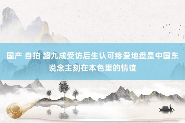 国产 自拍 超九成受访后生认可疼爱地盘是中国东说念主刻在本色里的情谊