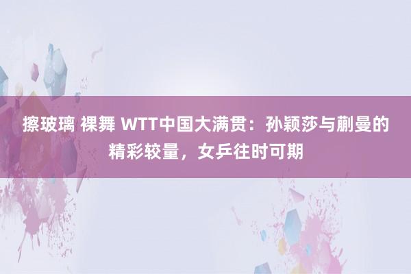 擦玻璃 裸舞 WTT中国大满贯：孙颖莎与蒯曼的精彩较量，女乒往时可期