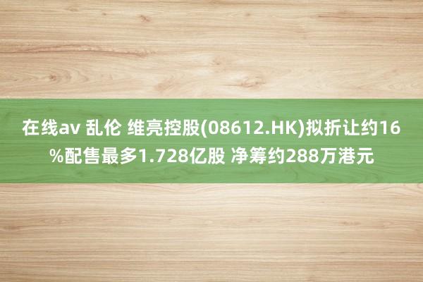 在线av 乱伦 维亮控股(08612.HK)拟折让约16%配售最多1.728亿股 净筹约288万港元