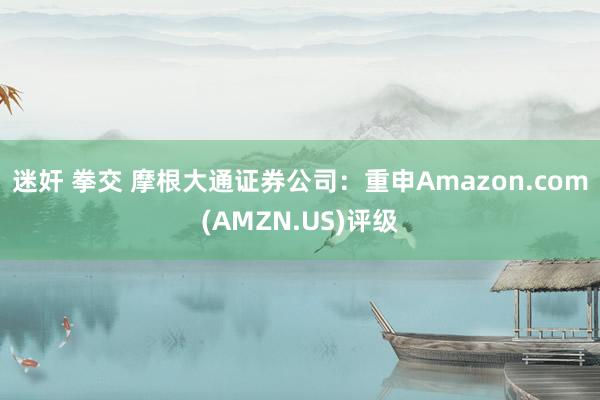 迷奸 拳交 摩根大通证券公司：重申Amazon.com(AMZN.US)评级