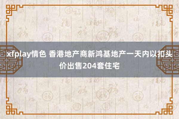 xfplay情色 香港地产商新鸿基地产一天内以扣头价出售204套住宅