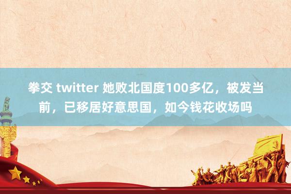 拳交 twitter 她败北国度100多亿，被发当前，已移居好意思国，如今钱花收场吗