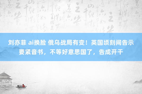 刘亦菲 ai换脸 俄乌战局有变！英国顷刻间告示要紧音书，不等好意思国了，告成开干