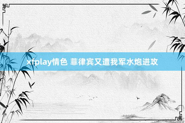 xfplay情色 菲律宾又遭我军水炮进攻