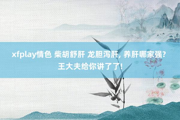 xfplay情色 柴胡舒肝 龙胆泻肝， 养肝哪家强? 王大夫给你讲了了!