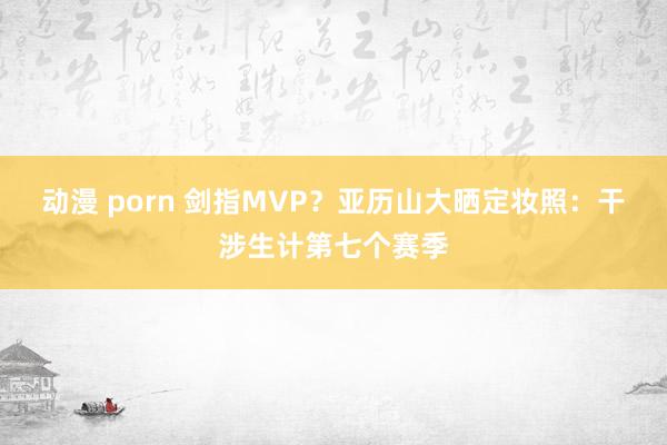 动漫 porn 剑指MVP？亚历山大晒定妆照：干涉生计第七个赛季