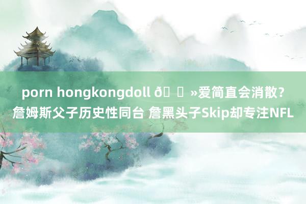 porn hongkongdoll 👻爱简直会消散？詹姆斯父子历史性同台 詹黑头子Skip却专注NFL