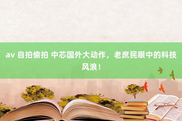 av 自拍偷拍 中芯国外大动作，老庶民眼中的科技风浪！