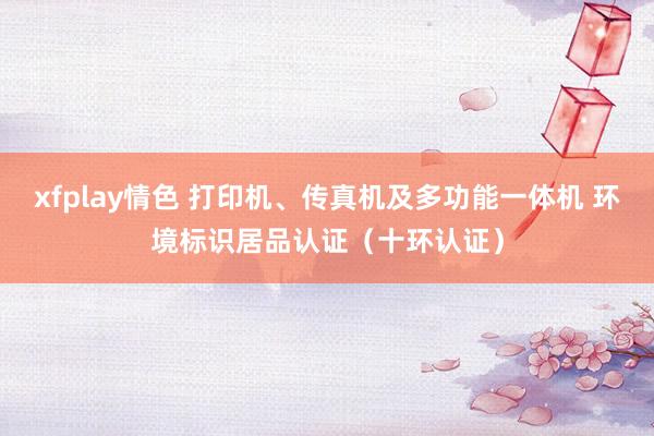 xfplay情色 打印机、传真机及多功能一体机 环境标识居品认证（十环认证）