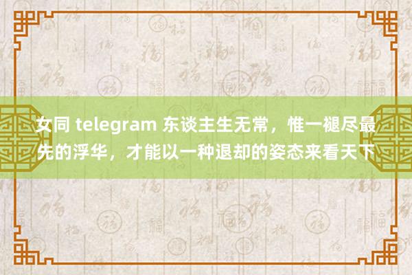 女同 telegram 东谈主生无常，惟一褪尽最先的浮华，才能以一种退却的姿态来看天下